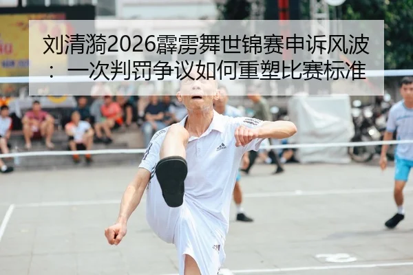 刘清漪2026霹雳舞世锦赛申诉风波：一次判罚争议如何重塑比赛标准